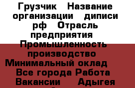 Грузчик › Название организации ­ диписи.рф › Отрасль предприятия ­ Промышленность, производство › Минимальный оклад ­ 1 - Все города Работа » Вакансии   . Адыгея респ.,Адыгейск г.